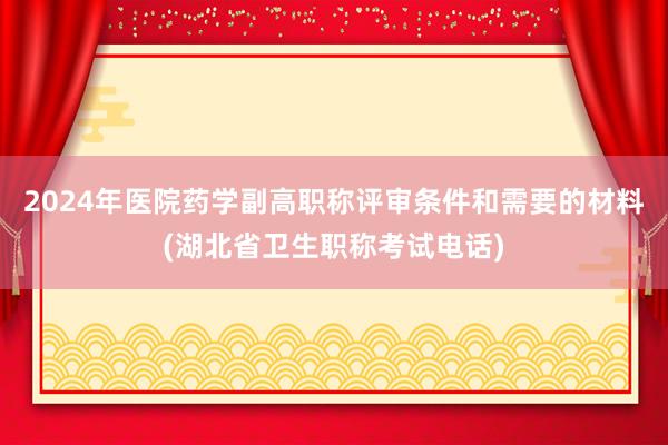 2024年医院药学副高职称评审条件和需要的材料(湖北省卫生职称考试电话)