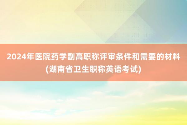 2024年医院药学副高职称评审条件和需要的材料(湖南省卫生职称英语考试)