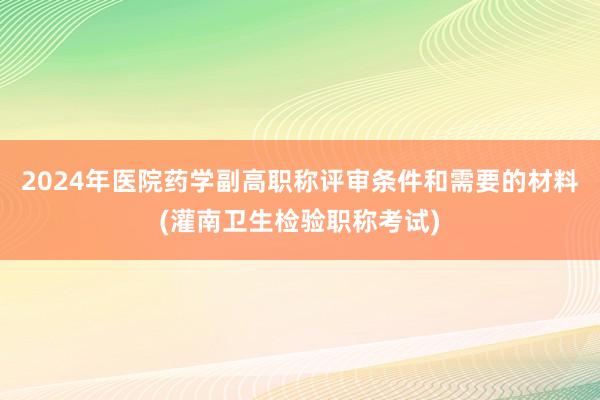 2024年医院药学副高职称评审条件和需要的材料(灌南卫生检验职称考试)