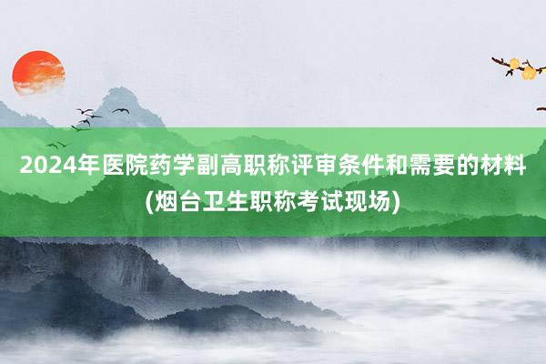 2024年医院药学副高职称评审条件和需要的材料(烟台卫生职称考试现场)