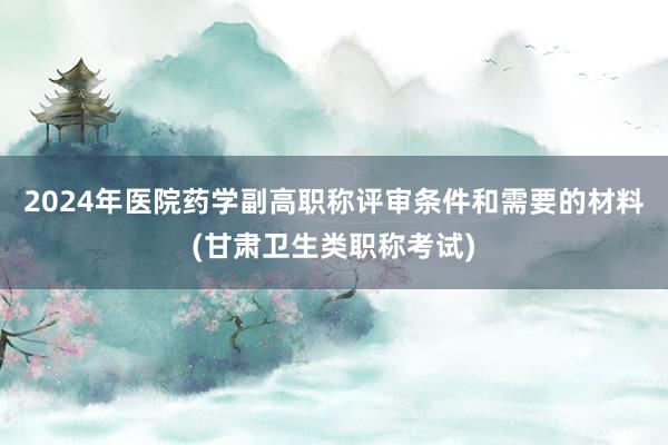 2024年医院药学副高职称评审条件和需要的材料(甘肃卫生类职称考试)