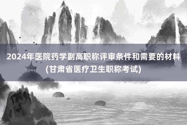 2024年医院药学副高职称评审条件和需要的材料(甘肃省医疗卫生职称考试)