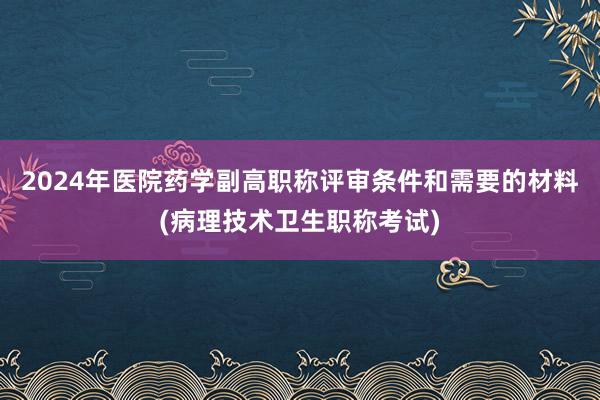 2024年医院药学副高职称评审条件和需要的材料(病理技术卫生职称考试)