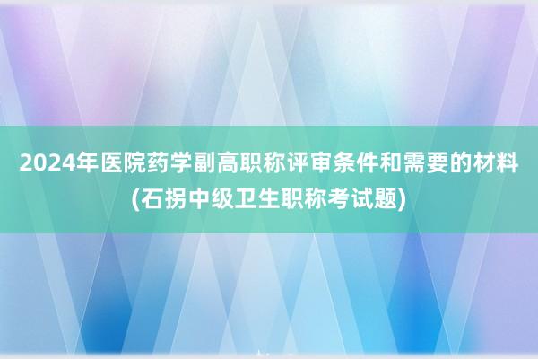 2024年医院药学副高职称评审条件和需要的材料(石拐中级卫生职称考试题)