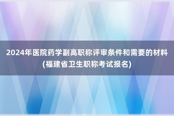 2024年医院药学副高职称评审条件和需要的材料(福建省卫生职称考试报名)