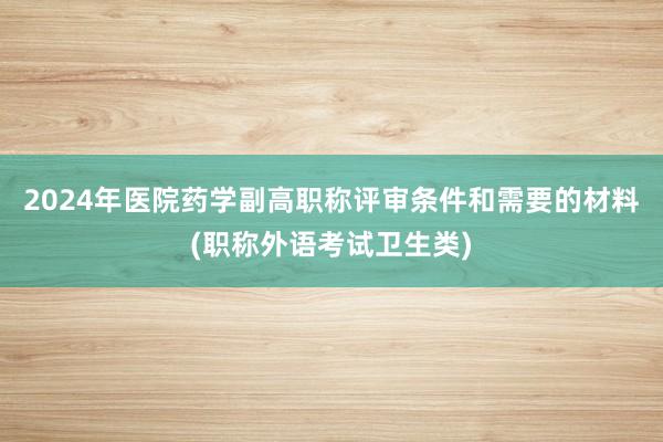 2024年医院药学副高职称评审条件和需要的材料(职称外语考试卫生类)
