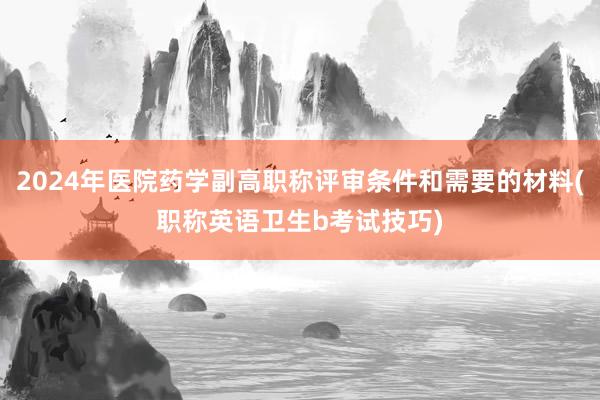 2024年医院药学副高职称评审条件和需要的材料(职称英语卫生b考试技巧)