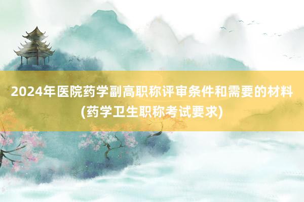 2024年医院药学副高职称评审条件和需要的材料(药学卫生职称考试要求)