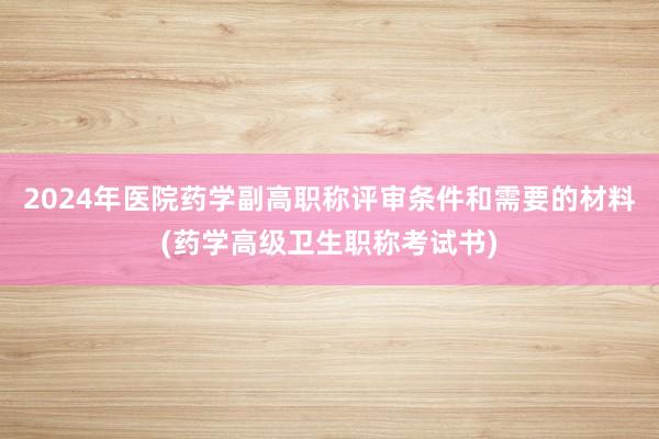2024年医院药学副高职称评审条件和需要的材料(药学高级卫生职称考试书)