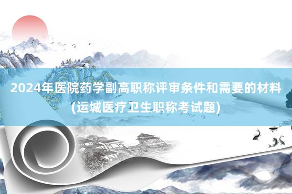 2024年医院药学副高职称评审条件和需要的材料(运城医疗卫生职称考试题)