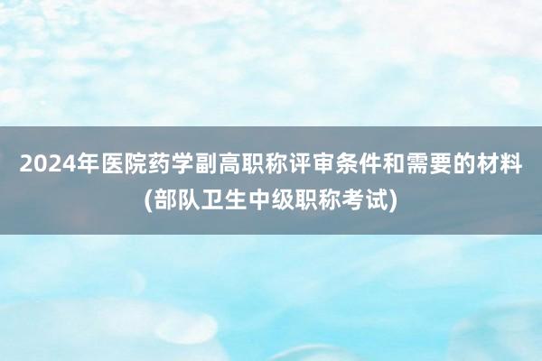 2024年医院药学副高职称评审条件和需要的材料(部队卫生中级职称考试)