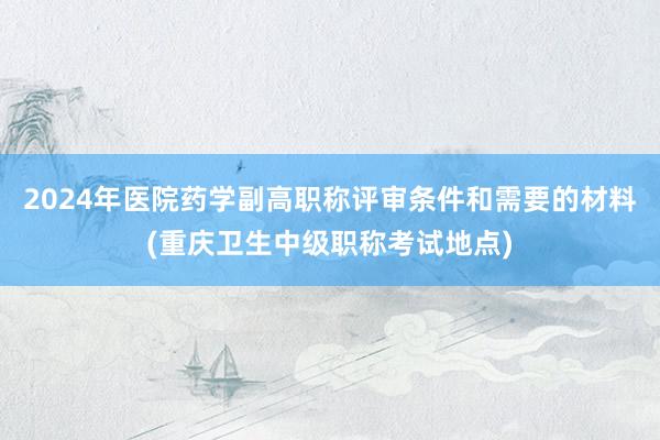 2024年医院药学副高职称评审条件和需要的材料(重庆卫生中级职称考试地点)