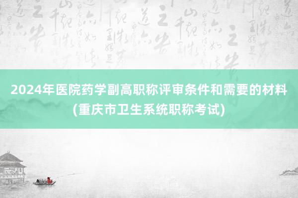 2024年医院药学副高职称评审条件和需要的材料(重庆市卫生系统职称考试)