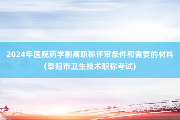2024年医院药学副高职称评审条件和需要的材料(阜阳市卫生技术职称考试)