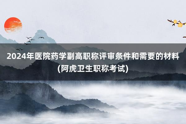 2024年医院药学副高职称评审条件和需要的材料(阿虎卫生职称考试)