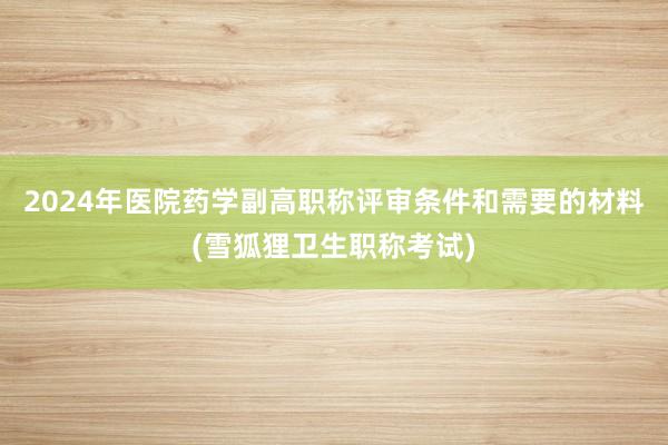 2024年医院药学副高职称评审条件和需要的材料(雪狐狸卫生职称考试)