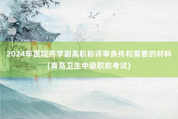 2024年医院药学副高职称评审条件和需要的材料(青岛卫生中级职称考试)