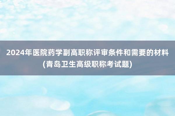 2024年医院药学副高职称评审条件和需要的材料(青岛卫生高级职称考试题)
