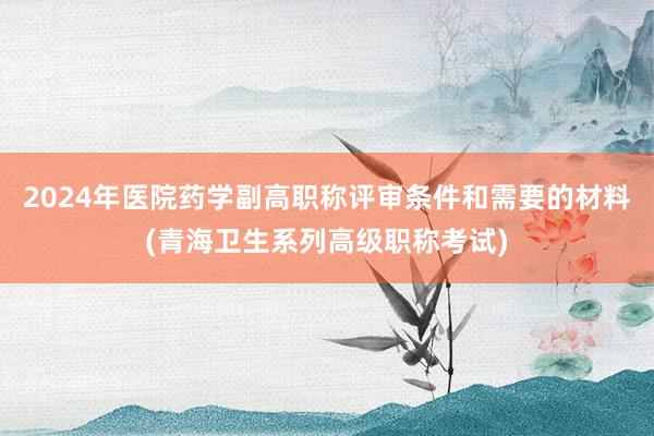 2024年医院药学副高职称评审条件和需要的材料(青海卫生系列高级职称考试)