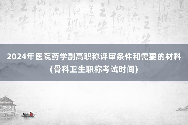 2024年医院药学副高职称评审条件和需要的材料(骨科卫生职称考试时间)