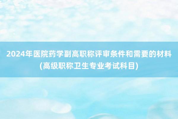 2024年医院药学副高职称评审条件和需要的材料(高级职称卫生专业考试科目)