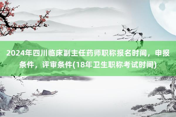 2024年四川临床副主任药师职称报名时间，申报条件，评审条件(18年卫生职称考试时间)
