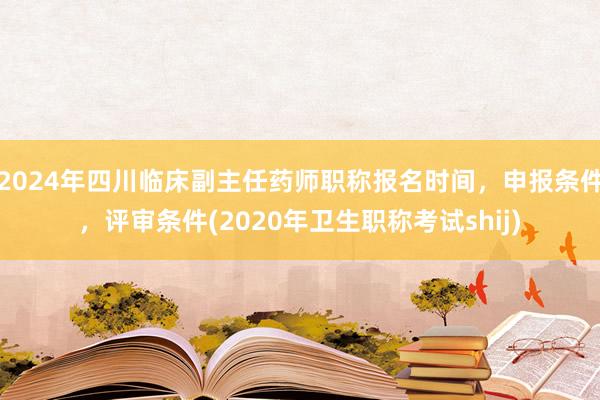 2024年四川临床副主任药师职称报名时间，申报条件，评审条件(2020年卫生职称考试shij)