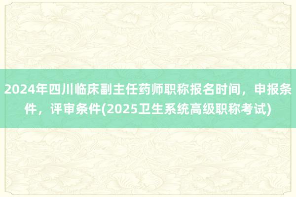 2024年四川临床副主任药师职称报名时间，申报条件，评审条件(2025卫生系统高级职称考试)