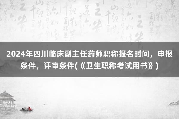 2024年四川临床副主任药师职称报名时间，申报条件，评审条件(《卫生职称考试用书》)