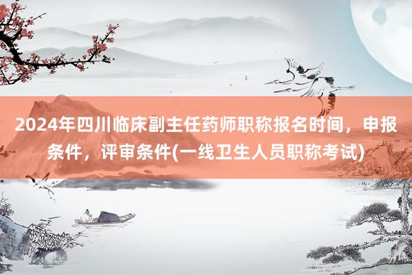 2024年四川临床副主任药师职称报名时间，申报条件，评审条件(一线卫生人员职称考试)