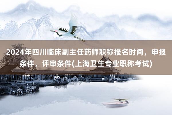 2024年四川临床副主任药师职称报名时间，申报条件，评审条件(上海卫生专业职称考试)