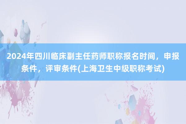 2024年四川临床副主任药师职称报名时间，申报条件，评审条件(上海卫生中级职称考试)