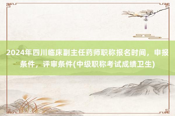 2024年四川临床副主任药师职称报名时间，申报条件，评审条件(中级职称考试成绩卫生)