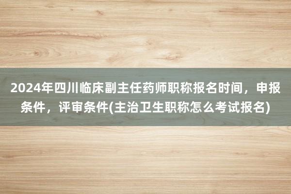 2024年四川临床副主任药师职称报名时间，申报条件，评审条件(主治卫生职称怎么考试报名)
