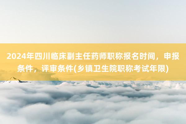 2024年四川临床副主任药师职称报名时间，申报条件，评审条件(乡镇卫生院职称考试年限)