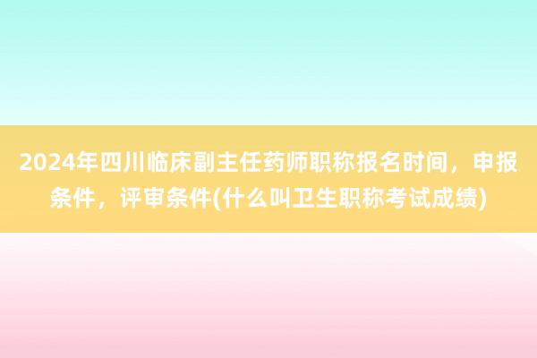 2024年四川临床副主任药师职称报名时间，申报条件，评审条件(什么叫卫生职称考试成绩)