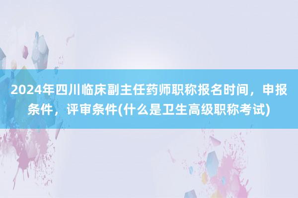 2024年四川临床副主任药师职称报名时间，申报条件，评审条件(什么是卫生高级职称考试)