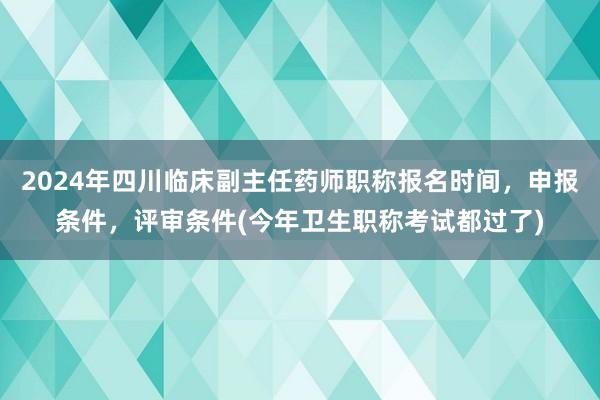 2024年四川临床副主任药师职称报名时间，申报条件，评审条件(今年卫生职称考试都过了)