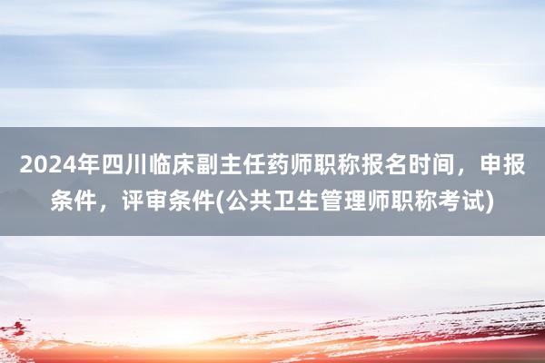 2024年四川临床副主任药师职称报名时间，申报条件，评审条件(公共卫生管理师职称考试)