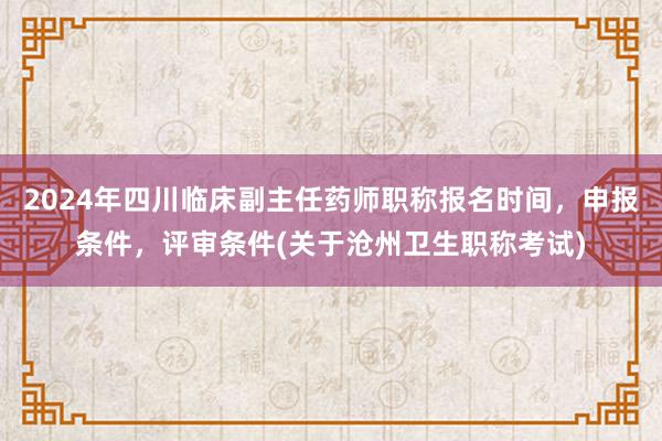 2024年四川临床副主任药师职称报名时间，申报条件，评审条件(关于沧州卫生职称考试)