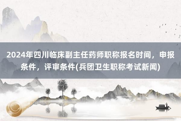 2024年四川临床副主任药师职称报名时间，申报条件，评审条件(兵团卫生职称考试新闻)