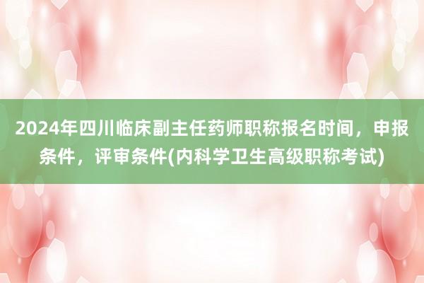 2024年四川临床副主任药师职称报名时间，申报条件，评审条件(内科学卫生高级职称考试)