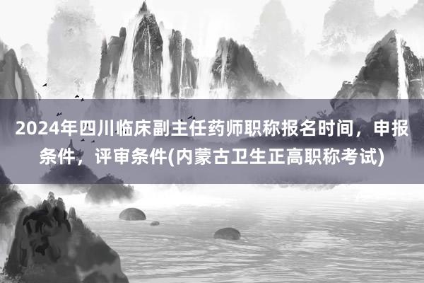 2024年四川临床副主任药师职称报名时间，申报条件，评审条件(内蒙古卫生正高职称考试)