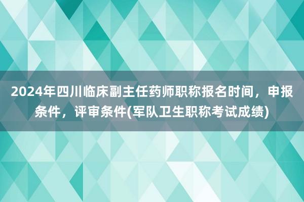 2024年四川临床副主任药师职称报名时间，申报条件，评审条件(军队卫生职称考试成绩)