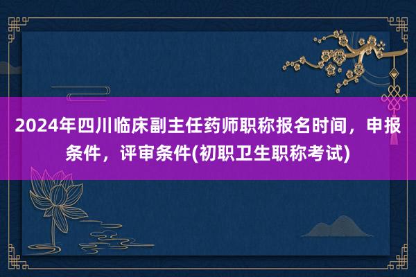 2024年四川临床副主任药师职称报名时间，申报条件，评审条件(初职卫生职称考试)