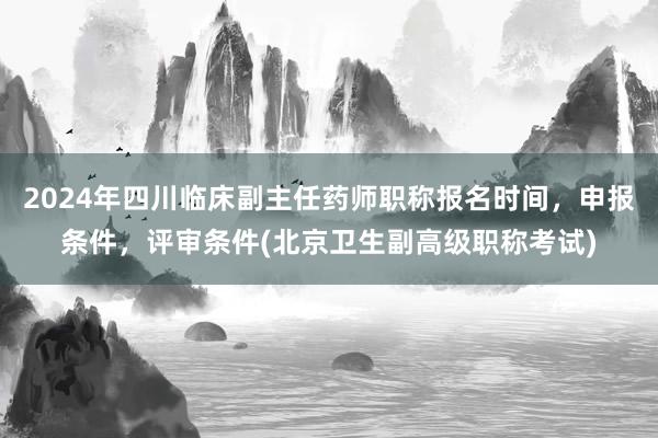 2024年四川临床副主任药师职称报名时间，申报条件，评审条件(北京卫生副高级职称考试)