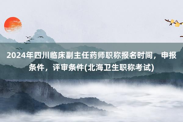 2024年四川临床副主任药师职称报名时间，申报条件，评审条件(北海卫生职称考试)