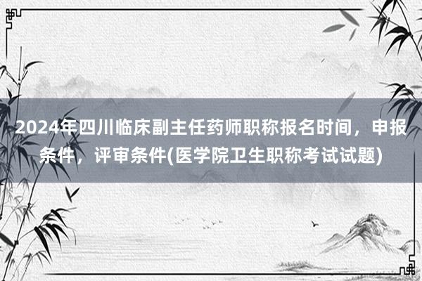 2024年四川临床副主任药师职称报名时间，申报条件，评审条件(医学院卫生职称考试试题)