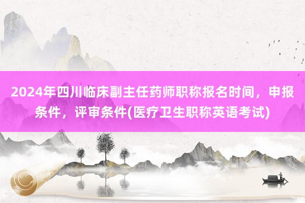 2024年四川临床副主任药师职称报名时间，申报条件，评审条件(医疗卫生职称英语考试)