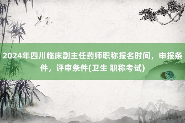 2024年四川临床副主任药师职称报名时间，申报条件，评审条件(卫生 职称考试)